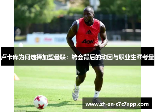 卢卡库为何选择加盟曼联：转会背后的动因与职业生涯考量