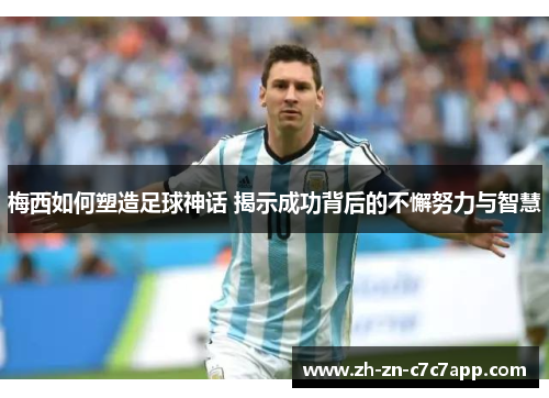 梅西如何塑造足球神话 揭示成功背后的不懈努力与智慧