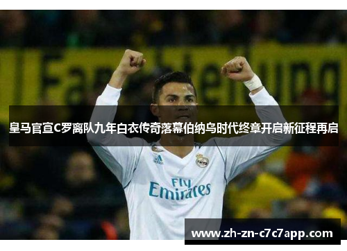 皇马官宣C罗离队九年白衣传奇落幕伯纳乌时代终章开启新征程再启